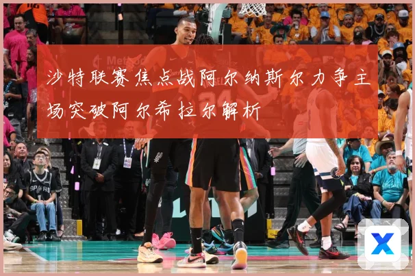 沙特联赛焦点战阿尔纳斯尔力争主场突破阿尔希拉尔解析