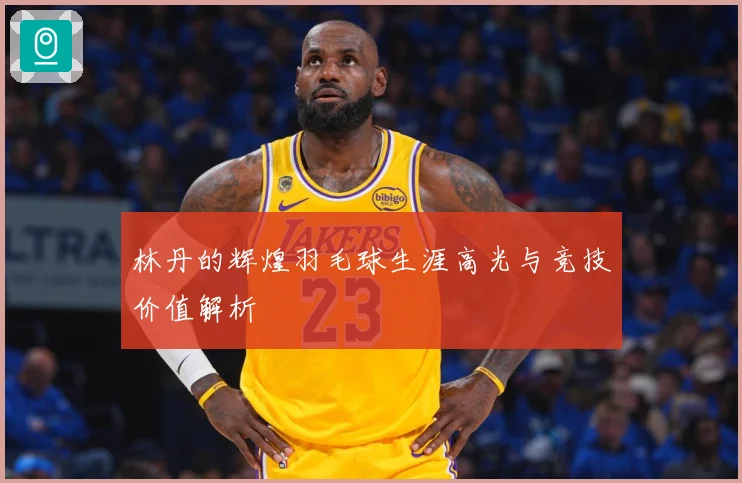 林丹的辉煌羽毛球生涯高光与竞技价值解析