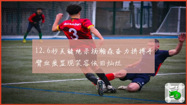 12.6秒关键绝杀杨瀚森奋力拼搏手臂血痕显现笑容依旧灿烂