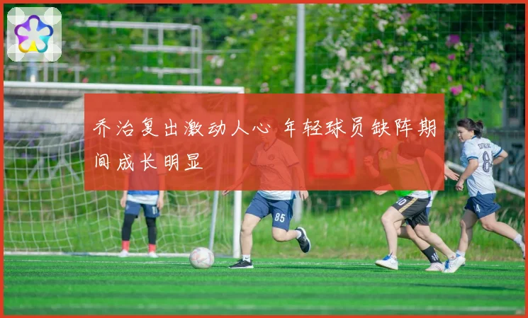乔治复出激动人心 年轻球员缺阵期间成长明显
