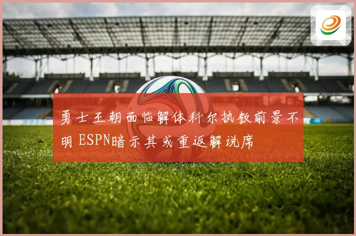 勇士王朝面临解体科尔执教前景不明 ESPN暗示其或重返解说席