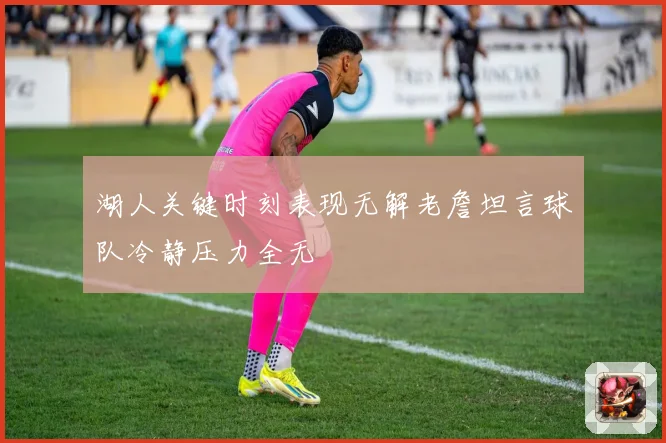 湖人关键时刻表现无解老詹坦言球队冷静压力全无