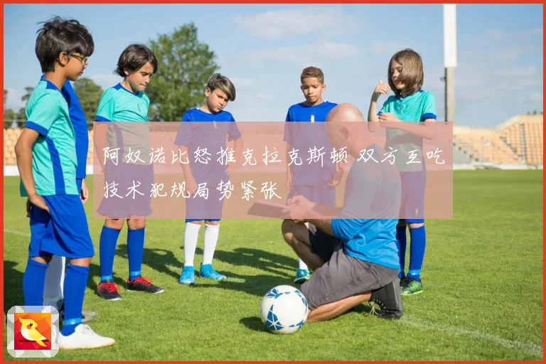 阿奴诺比怒推克拉克斯顿 双方互吃技术犯规局势紧张
