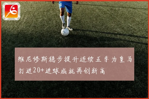 维尼修斯稳步提升连续五季为皇马打进20+进球成就再创新高