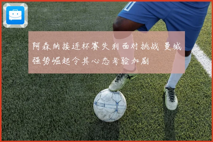 阿森纳接连杯赛失利面对挑战 曼城强势崛起令其心态考验加剧