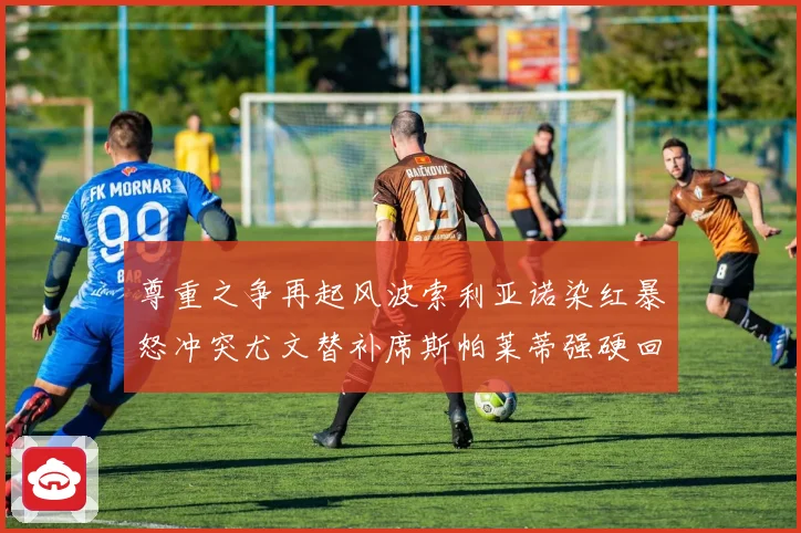 尊重之争再起风波索利亚诺染红暴怒冲突尤文替补席斯帕莱蒂强硬回应引热议