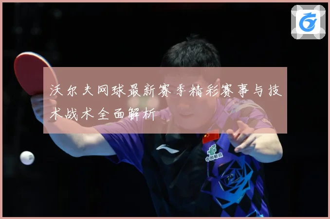 沃尔夫网球最新赛季精彩赛事与技术战术全面解析